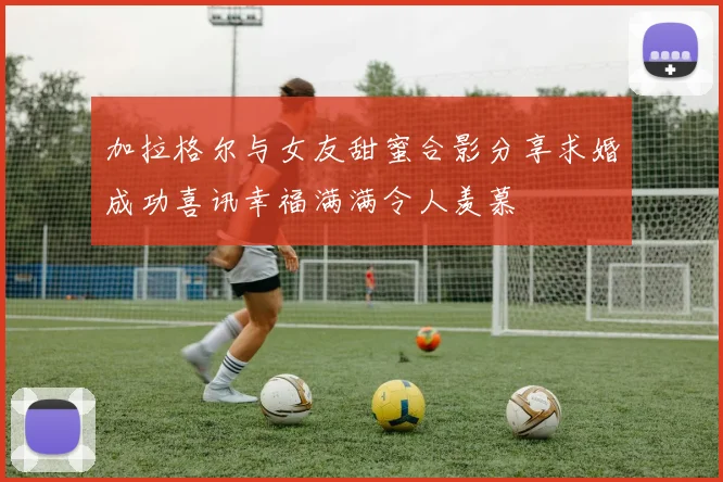 加拉格尔与女友甜蜜合影分享求婚成功喜讯幸福满满令人羡慕