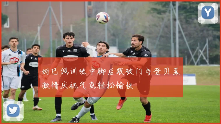 姆巴佩训练中脚后跟破门与登贝莱激情庆祝气氛轻松愉快
