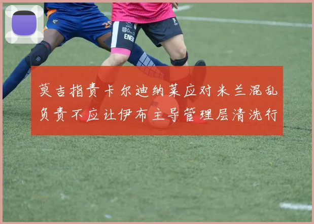 莫吉指责卡尔迪纳莱应对米兰混乱负责不应让伊布主导管理层清洗行动
