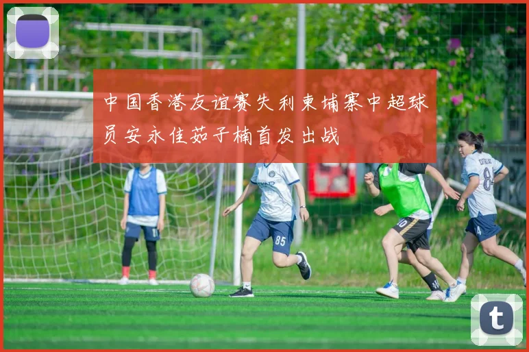 中国香港友谊赛失利柬埔寨中超球员安永佳茹子楠首发出战
