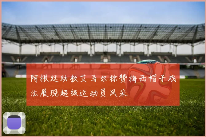 阿根廷助教艾马尔称赞梅西帽子戏法展现超级运动员风采