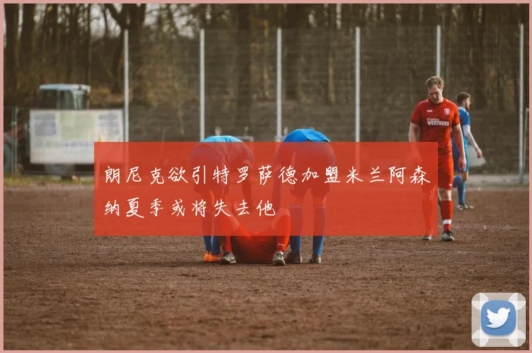 朗尼克欲引特罗萨德加盟米兰阿森纳夏季或将失去他
