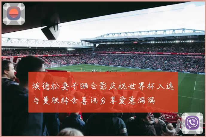 埃德松妻子晒合影庆祝世界杯入选与曼联转会喜讯分享爱意满满