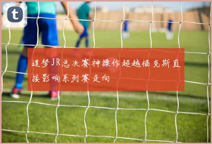 追梦JR总决赛神操作超越福克斯直接影响系列赛走向