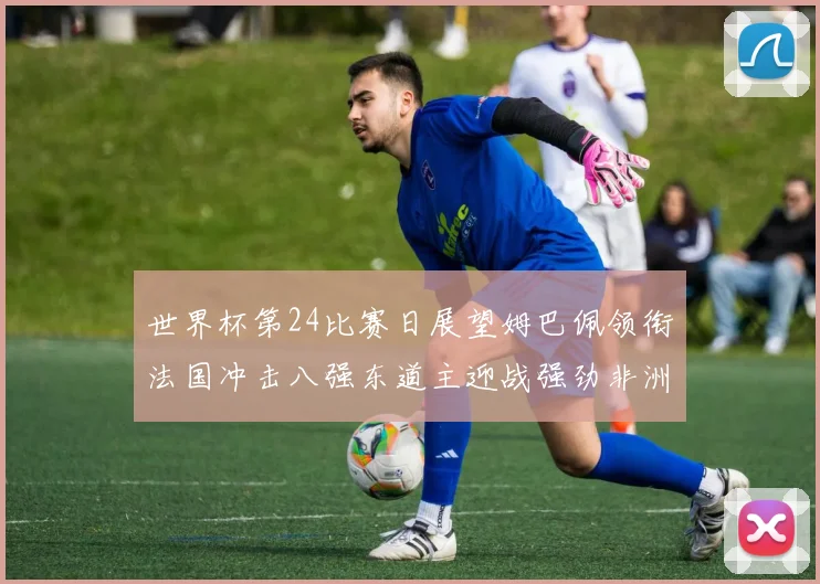 世界杯第24比赛日展望姆巴佩领衔法国冲击八强东道主迎战强劲非洲对手