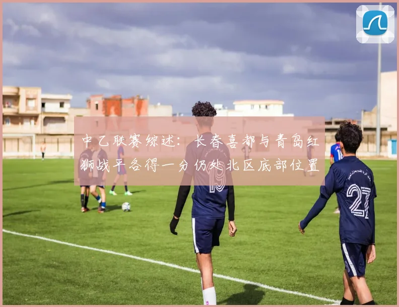 中乙联赛综述：长春喜都与青岛红狮战平各得一分仍处北区底部位置