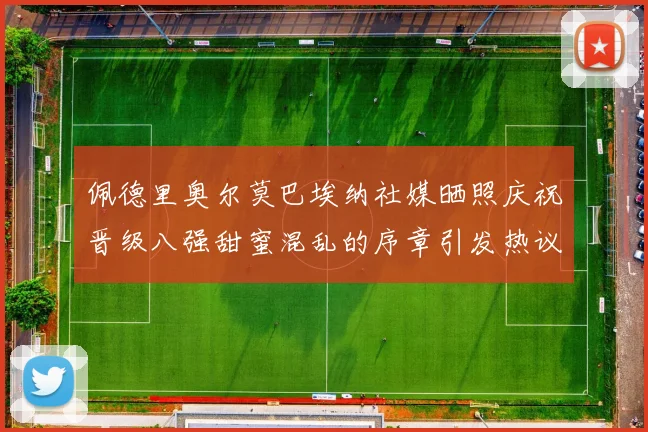 佩德里奥尔莫巴埃纳社媒晒照庆祝晋级八强甜蜜混乱的序章引发热议