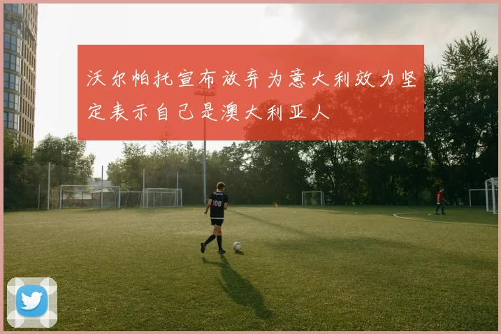 沃尔帕托宣布放弃为意大利效力坚定表示自己是澳大利亚人