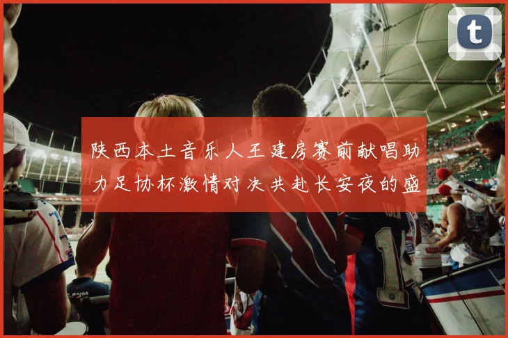 陕西本土音乐人王建房赛前献唱助力足协杯激情对决共赴长安夜的盛宴