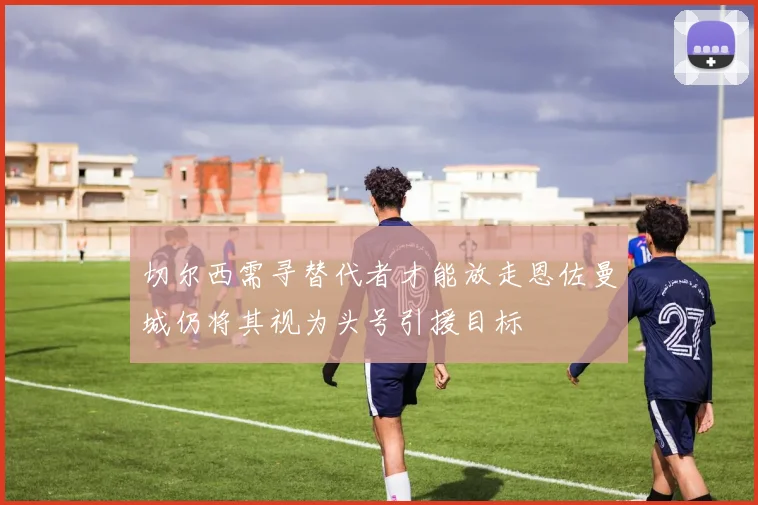 切尔西需寻替代者才能放走恩佐曼城仍将其视为头号引援目标
